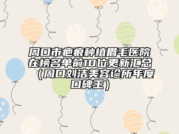 周口市疤痕種植眉毛醫(yī)院在榜名單前10位更新匯總（周口劉潔美容診所年度口碑王）