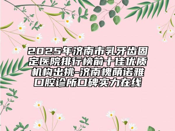 2025年濟(jì)南市乳牙齒固定醫(yī)院排行榜前十佳優(yōu)質(zhì)機(jī)構(gòu)出挑-濟(jì)南槐蔭諾雅口腔診所口碑實(shí)力在線
