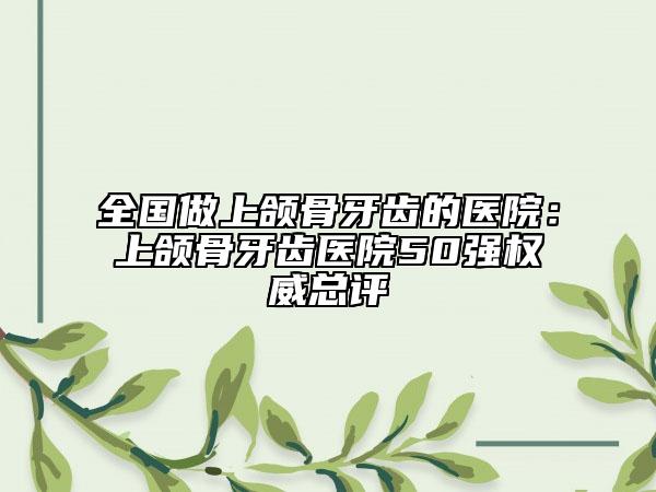 全國(guó)做上頜骨牙齒的醫(yī)院：上頜骨牙齒醫(yī)院50強(qiáng)權(quán)威總評(píng)