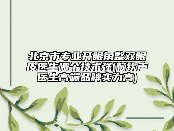 北京市專業(yè)開眼角整雙眼皮醫(yī)生哪個技術(shù)強(賴欽聲醫(yī)生高端品牌實力高)