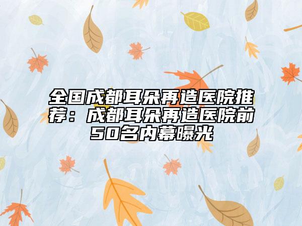 全國(guó)成都耳朵再造醫(yī)院推薦：成都耳朵再造醫(yī)院前50名內(nèi)幕曝光