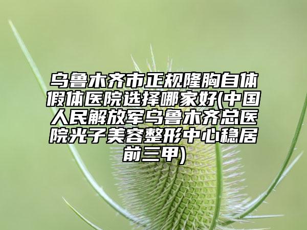 烏魯木齊市正規(guī)隆胸自體假體醫(yī)院選擇哪家好(中國人民解放軍烏魯木齊總醫(yī)院光子美容整形中心穩(wěn)居前三甲)