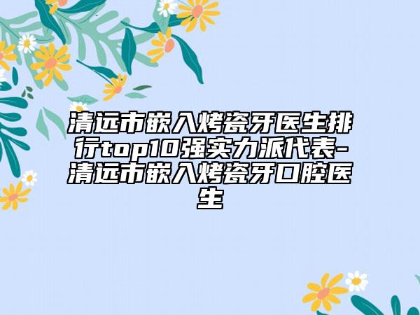 清遠(yuǎn)市嵌入烤瓷牙醫(yī)生排行top10強(qiáng)實(shí)力派代表-清遠(yuǎn)市嵌入烤瓷牙口腔醫(yī)生