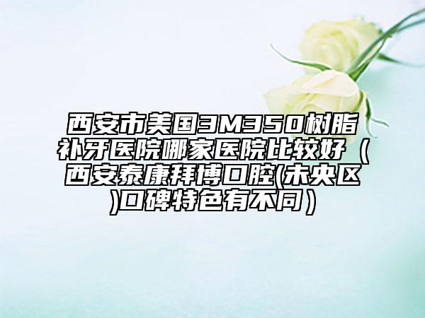 西安市美國(guó)3M350樹脂補(bǔ)牙醫(yī)院哪家醫(yī)院比較好（西安泰康拜博口腔(未央?yún)^(qū))口碑特色有不同）