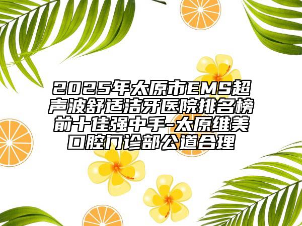 2025年太原市EMS超聲波舒適潔牙醫(yī)院排名榜前十佳強(qiáng)中手-太原維美口腔門(mén)診部公道合理