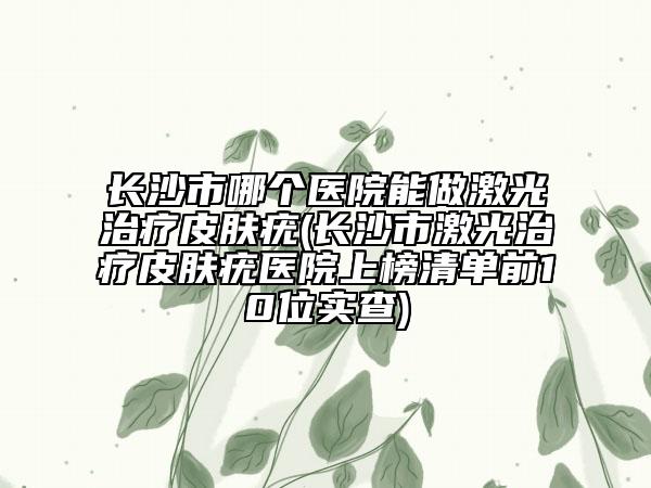 長沙市哪個醫(yī)院能做激光治療皮膚疣(長沙市激光治療皮膚疣醫(yī)院上榜清單前10位實(shí)查)