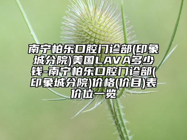 南寧柏樂(lè)口腔門(mén)診部(印象城分院)美國(guó)LAVA多少錢(qián)-南寧柏樂(lè)口腔門(mén)診部(印象城分院)價(jià)格(價(jià)目)表價(jià)位一覽