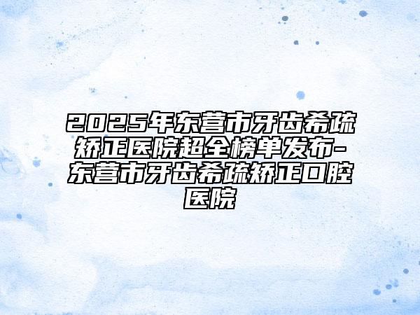 2025年?yáng)|營(yíng)市牙齒希疏矯正醫(yī)院超全榜單發(fā)布-東營(yíng)市牙齒希疏矯正口腔醫(yī)院