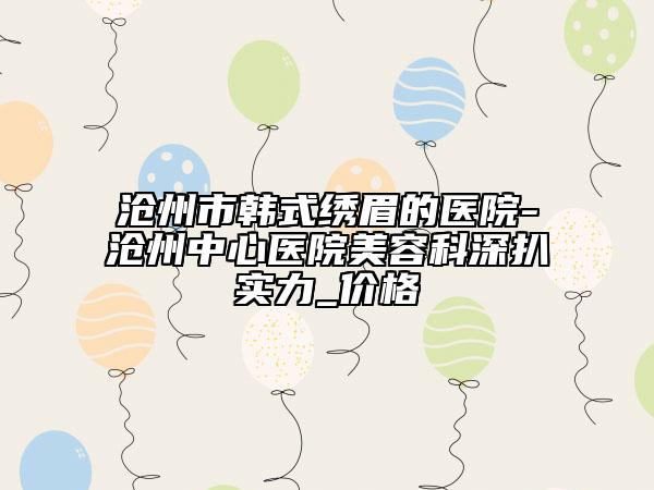 滄州市韓式繡眉的醫(yī)院-滄州中心醫(yī)院美容科深扒實(shí)力_價(jià)格