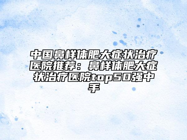 中國鼻樣體肥大癥狀治療醫(yī)院推薦：鼻樣體肥大癥狀治療醫(yī)院top50強(qiáng)中手
