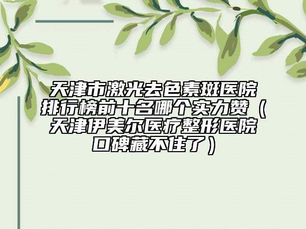 天津市激光去色素斑醫(yī)院排行榜前十名哪個(gè)實(shí)力贊（天津伊美爾醫(yī)療整形醫(yī)院口碑藏不住了）