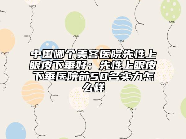 中國哪個美容醫(yī)院先性上眼皮下垂好：先性上眼皮下垂醫(yī)院前50名實力怎么樣