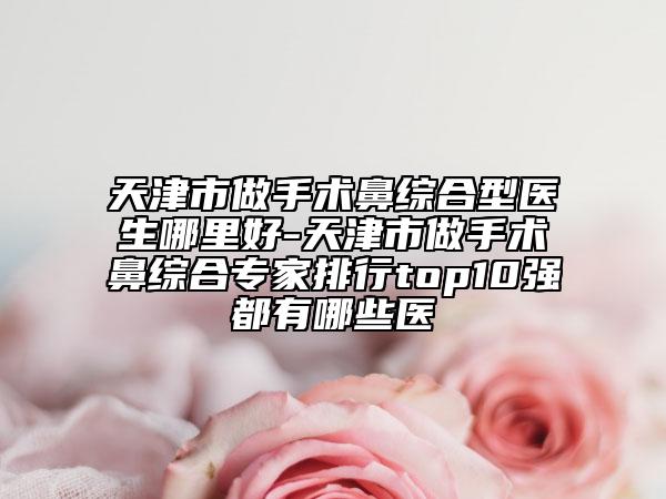 天津市做手術(shù)鼻綜合型醫(yī)生哪里好-天津市做手術(shù)鼻綜合專家排行top10強(qiáng)都有哪些醫(yī)