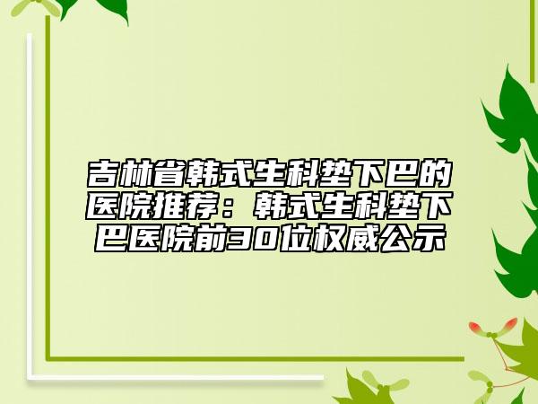 吉林省韓式生科墊下巴的醫(yī)院推薦：韓式生科墊下巴醫(yī)院前30位權(quán)威公示