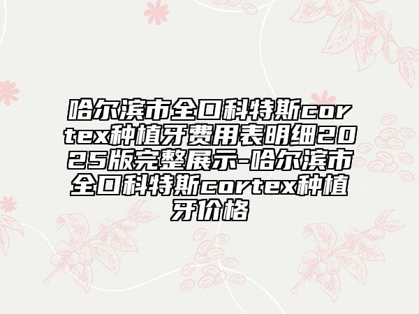 哈爾濱市全口科特斯cortex種植牙費(fèi)用表明細(xì)2025版完整展示-哈爾濱市全口科特斯cortex種植牙價(jià)格