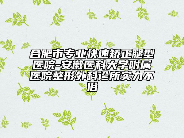合肥市專業(yè)快速矯正腿型醫(yī)院-安徽醫(yī)科大學附屬醫(yī)院整形外科診所實力不俗