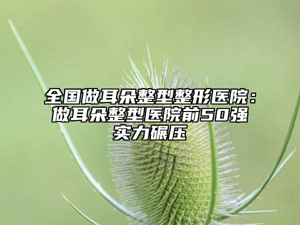 全國做耳朵整型整形醫(yī)院：做耳朵整型醫(yī)院前50強實力碾壓