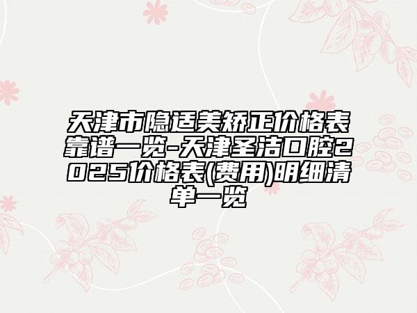 天津市隱適美矯正價(jià)格表靠譜一覽-天津圣潔口腔2025價(jià)格表(費(fèi)用)明細(xì)清單一覽