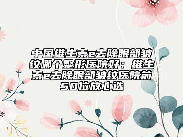 中國維生素e去除眼部皺紋哪個(gè)整形醫(yī)院好：維生素e去除眼部皺紋醫(yī)院前50位放心選