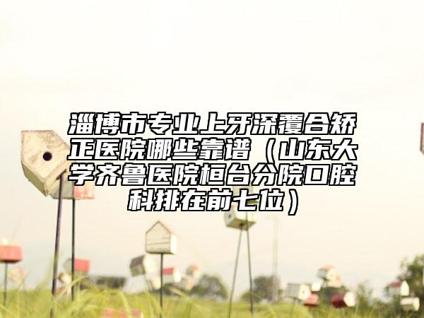淄博市專業(yè)上牙深覆合矯正醫(yī)院哪些靠譜（山東大學(xué)齊魯醫(yī)院桓臺(tái)分院口腔科排在前七位）
