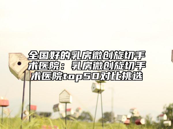全國好的乳房微創(chuàng)旋切手術(shù)醫(yī)院：乳房微創(chuàng)旋切手術(shù)醫(yī)院top50對比挑選