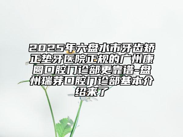 2025年六盤水市牙齒矯正墊牙醫(yī)院正規(guī)的廣州康圓口腔門診部更靠譜-盤州瑞芽口腔門診部基本介紹來了