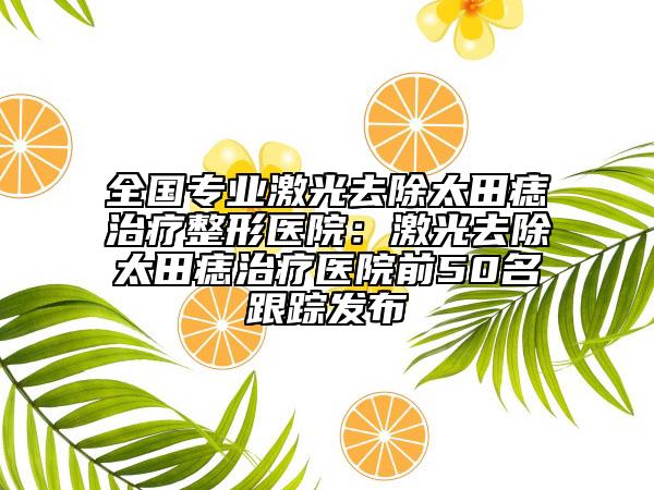 全國(guó)專業(yè)激光去除太田痣治療整形醫(yī)院：激光去除太田痣治療醫(yī)院前50名跟蹤發(fā)布