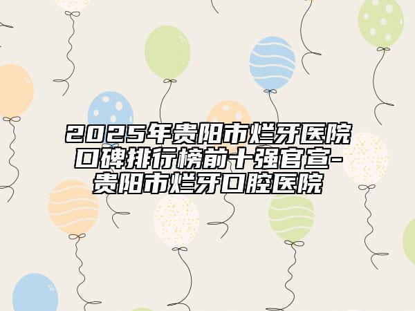 2025年貴陽市爛牙醫(yī)院口碑排行榜前十強官宣-貴陽市爛牙口腔醫(yī)院