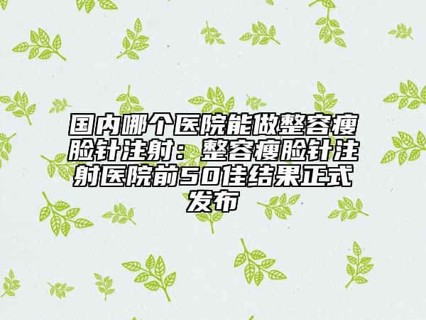 國(guó)內(nèi)哪個(gè)醫(yī)院能做整容瘦臉針注射：整容瘦臉針注射醫(yī)院前50佳結(jié)果正式發(fā)布