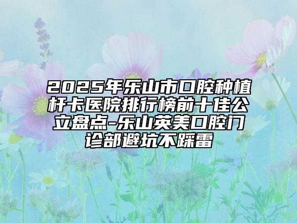 2025年樂(lè)山市口腔種植桿卡醫(yī)院排行榜前十佳公立盤點(diǎn)-樂(lè)山英美口腔門診部避坑不踩雷