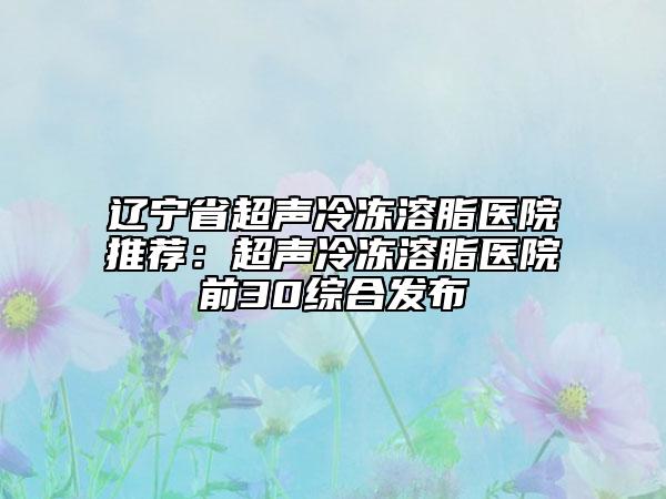 遼寧省超聲冷凍溶脂醫(yī)院推薦：超聲冷凍溶脂醫(yī)院前30綜合發(fā)布