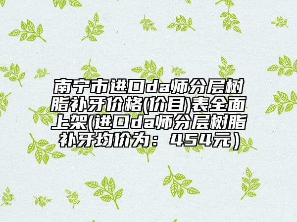 南寧市進(jìn)口da師分層樹脂補(bǔ)牙價(jià)格(價(jià)目)表全面上架(進(jìn)口da師分層樹脂補(bǔ)牙均價(jià)為：454元）