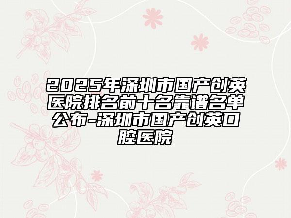 2025年深圳市國產(chǎn)創(chuàng)英醫(yī)院排名前十名靠譜名單公布-深圳市國產(chǎn)創(chuàng)英口腔醫(yī)院