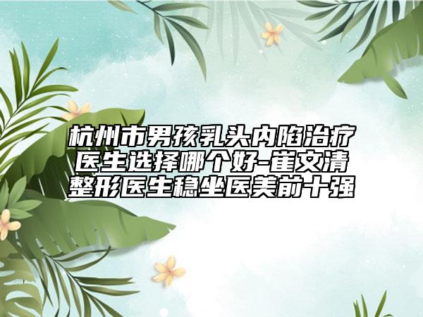 杭州市男孩乳頭內(nèi)陷治療醫(yī)生選擇哪個好-崔文清整形醫(yī)生穩(wěn)坐醫(yī)美前十強